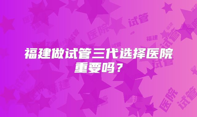福建做试管三代选择医院重要吗？