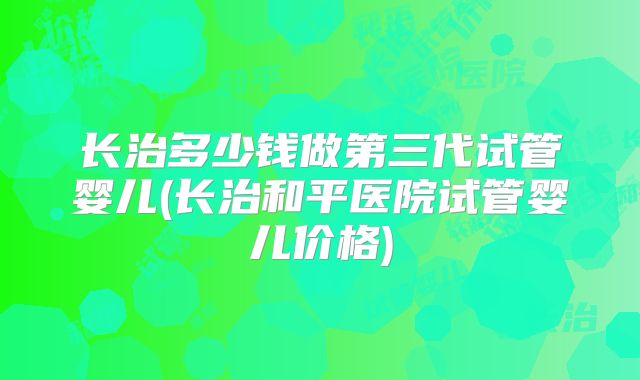 长治多少钱做第三代试管婴儿(长治和平医院试管婴儿价格)