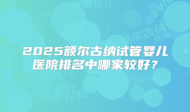 2025额尔古纳试管婴儿医院排名中哪家较好?