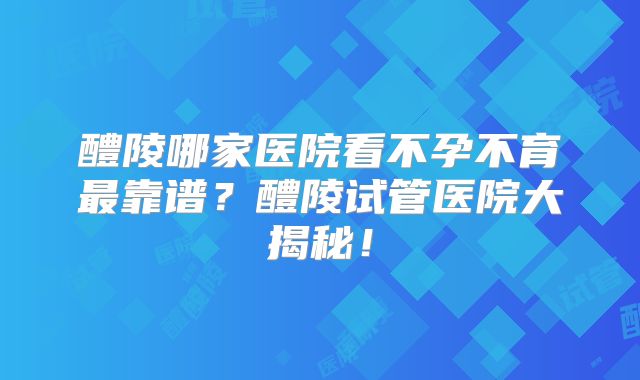 醴陵哪家医院看不孕不育最靠谱？醴陵试管医院大揭秘！