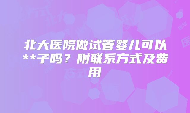 北大医院做试管婴儿可以**子吗？附联系方式及费用