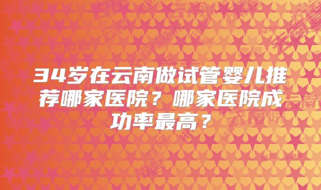 34岁在云南做试管婴儿推荐哪家医院？哪家医院成功率最高？
