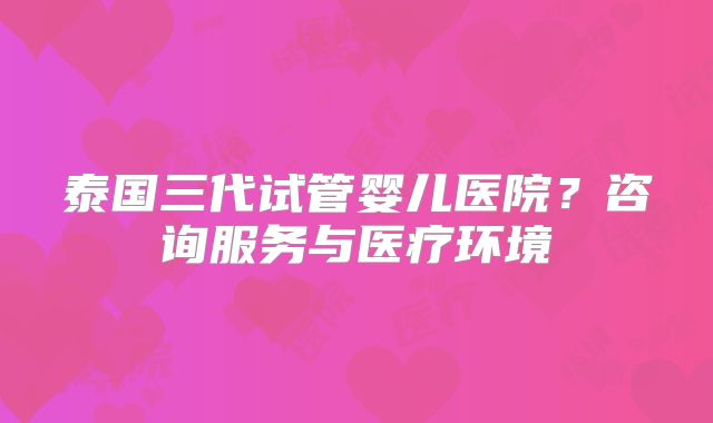 泰国三代试管婴儿医院？咨询服务与医疗环境