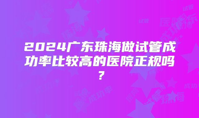 2024广东珠海做试管成功率比较高的医院正规吗?