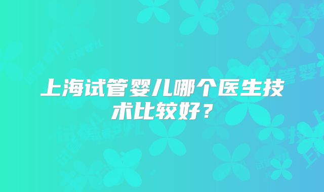 上海试管婴儿哪个医生技术比较好?