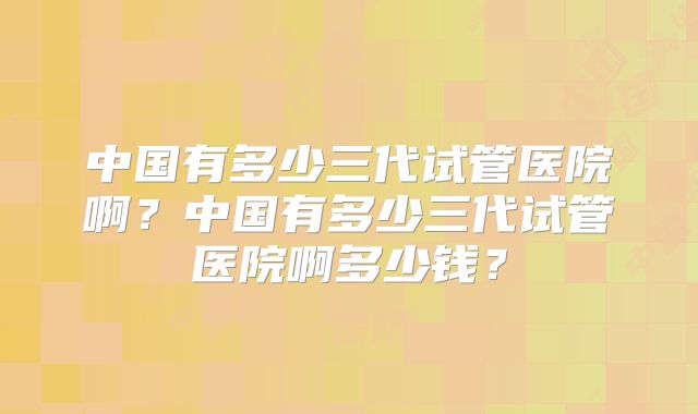 中国有多少三代试管医院啊？中国有多少三代试管医院啊多少钱？