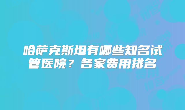 哈萨克斯坦有哪些知名试管医院？各家费用排名