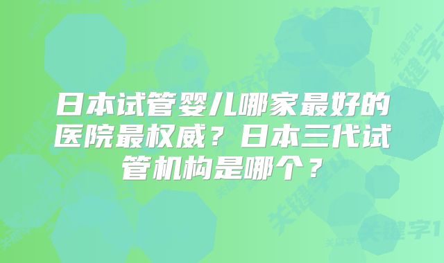 日本试管婴儿哪家最好的医院最权威？日本三代试管机构是哪个？