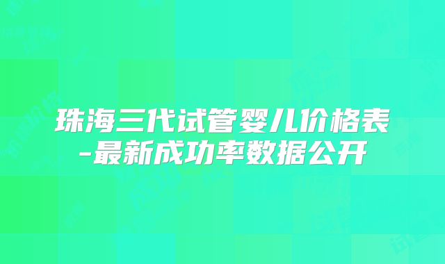 珠海三代试管婴儿价格表-最新成功率数据公开