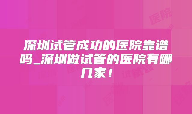 深圳试管成功的医院靠谱吗_深圳做试管的医院有哪几家！
