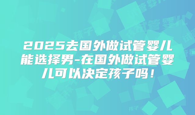 2025去国外做试管婴儿能选择男-在国外做试管婴儿可以决定孩子吗！
