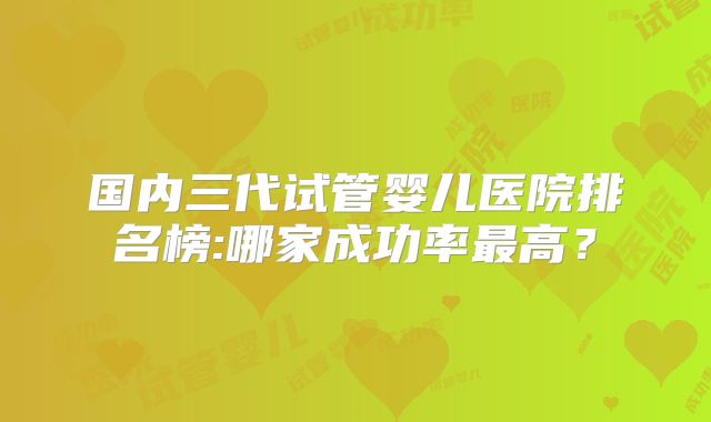 国内三代试管婴儿医院排名榜:哪家成功率最高？