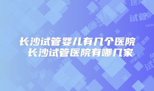 长沙试管婴儿有几个医院 长沙试管医院有哪几家