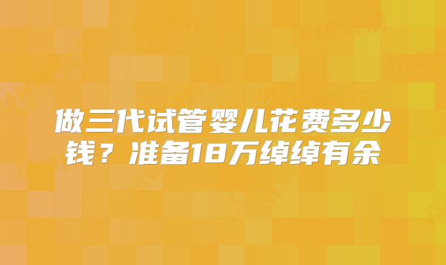 做三代试管婴儿花费多少钱？准备18万绰绰有余