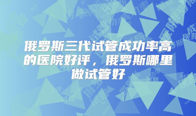 俄罗斯三代试管成功率高的医院好评，俄罗斯哪里做试管好