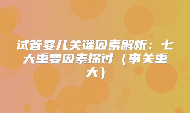 试管婴儿关键因素解析：七大重要因素探讨（事关重大）