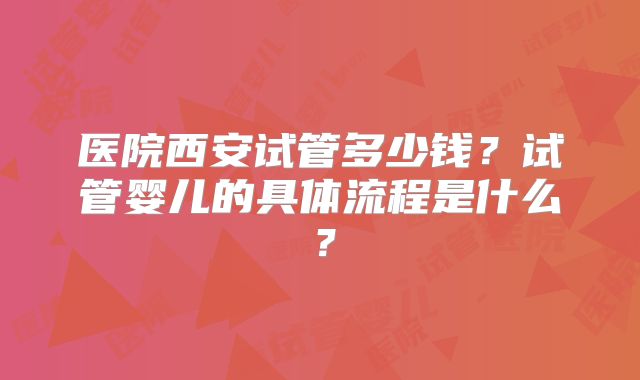 医院西安试管多少钱?试管婴儿的具体流程是什么?