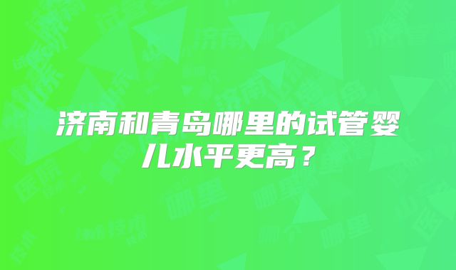 济南和青岛哪里的试管婴儿水平更高？