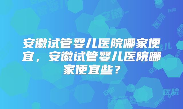 安徽试管婴儿医院哪家便宜，安徽试管婴儿医院哪家便宜些？
