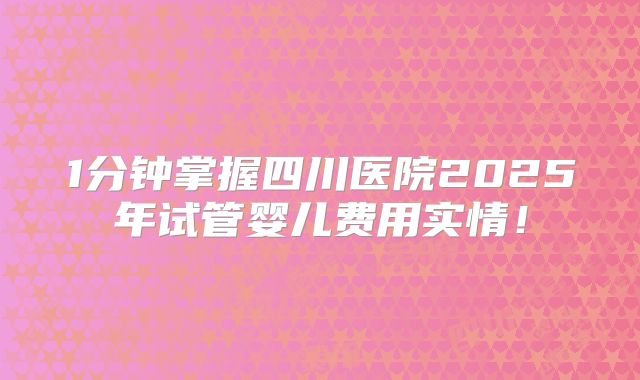 1分钟掌握四川医院2025年试管婴儿费用实情！