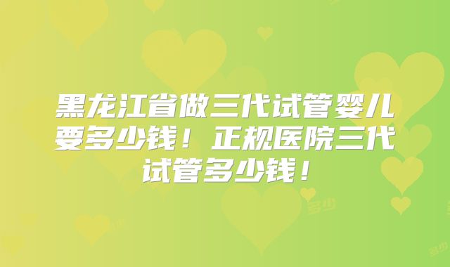 黑龙江省做三代试管婴儿要多少钱！正规医院三代试管多少钱！