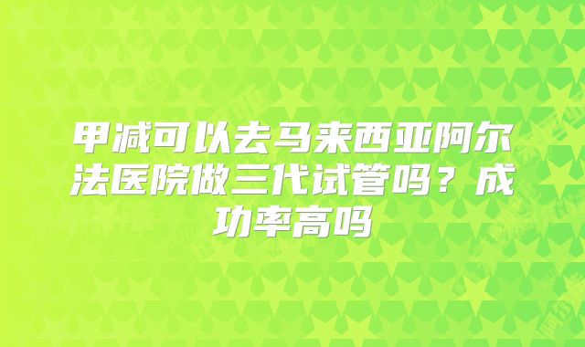 甲减可以去马来西亚阿尔法医院做三代试管吗?成功率高吗