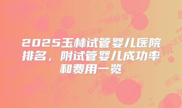 2025玉林试管婴儿医院排名,附试管婴儿成功率和费用一览