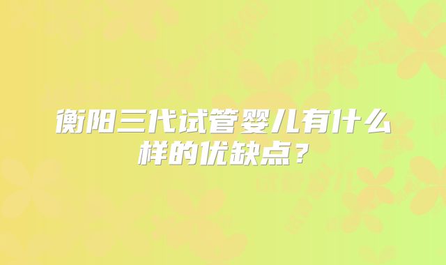衡阳三代试管婴儿有什么样的优缺点？