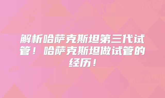 解析哈萨克斯坦第三代试管！哈萨克斯坦做试管的经历！