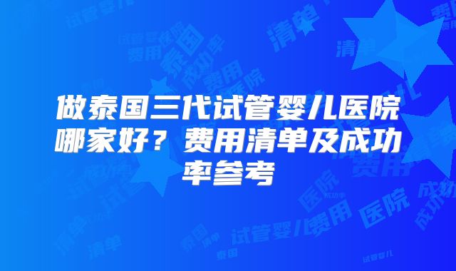 做泰国三代试管婴儿医院哪家好？费用清单及成功率参考