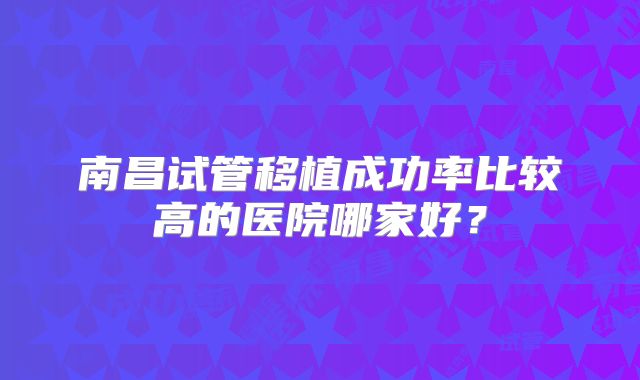 南昌试管移植成功率比较高的医院哪家好？