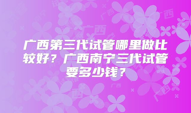 广西第三代试管哪里做比较好?广西南宁三代试管要多少钱?