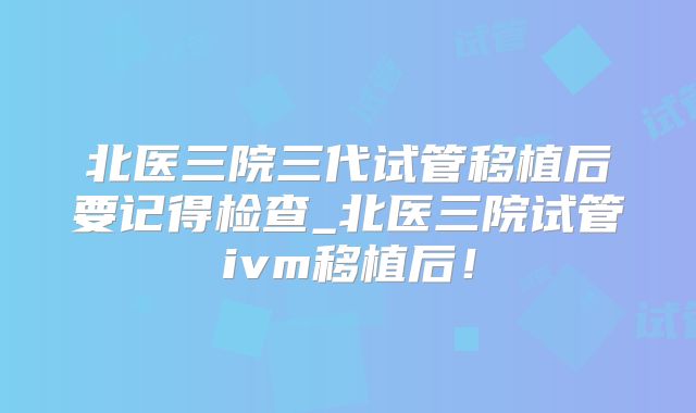 北医三院三代试管移植后要记得检查_北医三院试管ivm移植后！