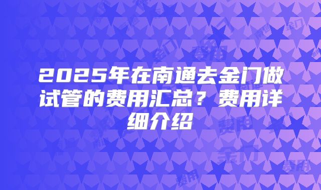 2025年在南通去金门做试管的费用汇总？费用详细介绍