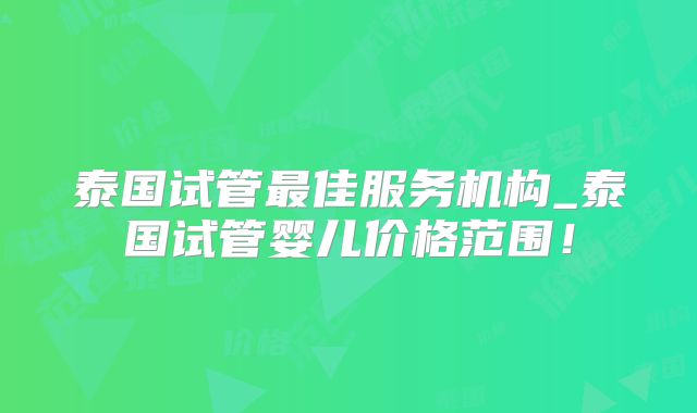 泰国试管最佳服务机构_泰国试管婴儿价格范围！