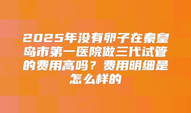 2025年没有卵子在秦皇岛市第一医院做三代试管的费用高吗？费用明细是怎么样的