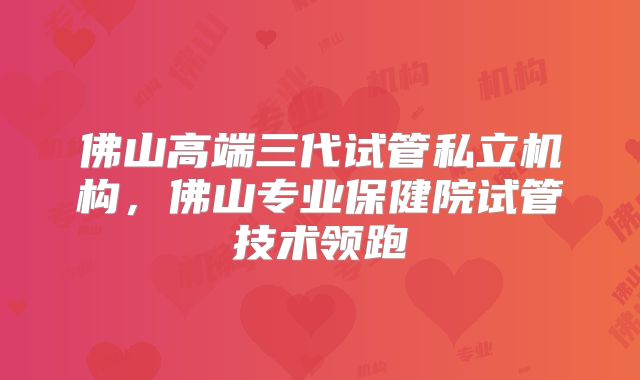 佛山高端三代试管私立机构，佛山专业保健院试管技术领跑