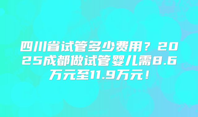 四川省试管多少费用？2025成都做试管婴儿需8.6万元至11.9万元！
