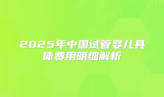 2025年中国试管婴儿具体费用明细解析