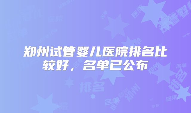 郑州试管婴儿医院排名比较好，名单已公布