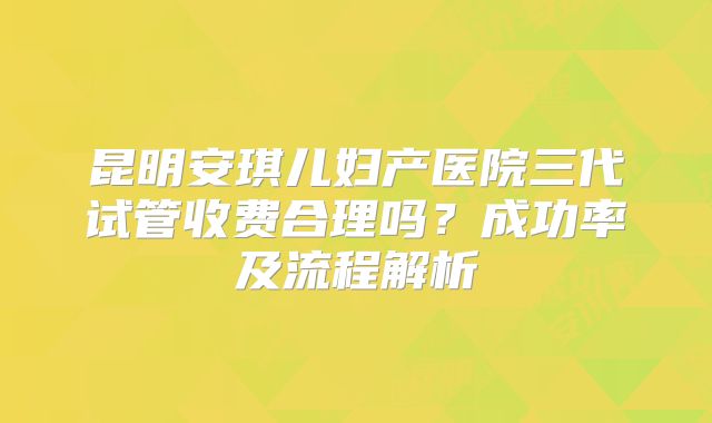 昆明安琪儿妇产医院三代试管收费合理吗?成功率及流程解析