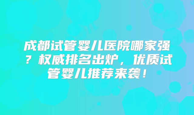 成都试管婴儿医院哪家强？权威排名出炉，优质试管婴儿推荐来袭！