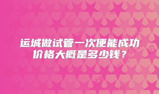 运城做试管一次便能成功价格大概是多少钱？