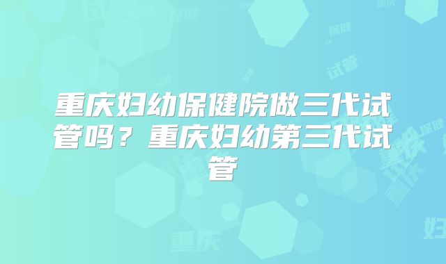 重庆妇幼保健院做三代试管吗？重庆妇幼第三代试管