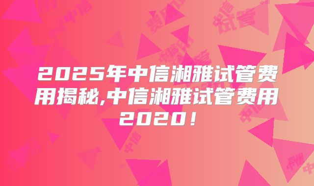 2025年中信湘雅试管费用揭秘,中信湘雅试管费用2020！