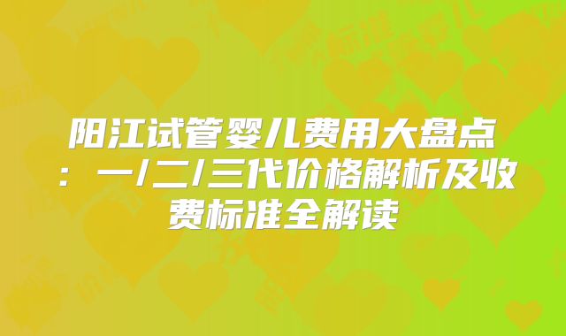 阳江试管婴儿费用大盘点：一/二/三代价格解析及收费标准全解读