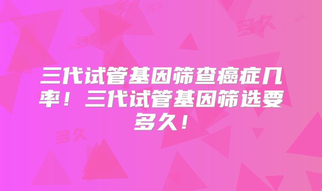 三代试管基因筛查癌症几率!三代试管基因筛选要多久!