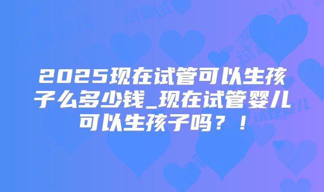 2025现在试管可以生孩子么多少钱_现在试管婴儿可以生孩子吗？！