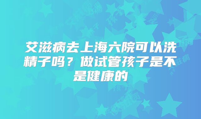 艾滋病去上海六院可以洗精子吗?做试管孩子是不是健康的