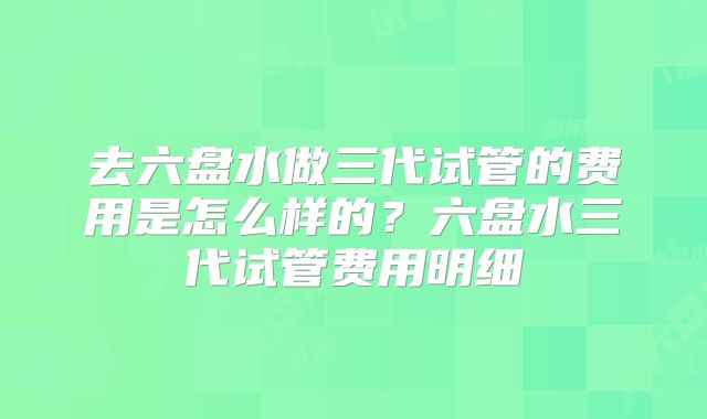 去六盘水做三代试管的费用是怎么样的？六盘水三代试管费用明细